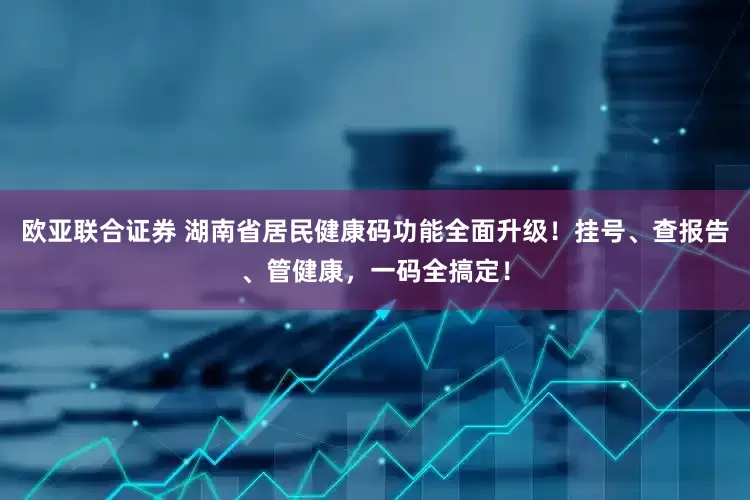 欧亚联合证券 湖南省居民健康码功能全面升级！挂号、查报告、管健康，一码全搞定！