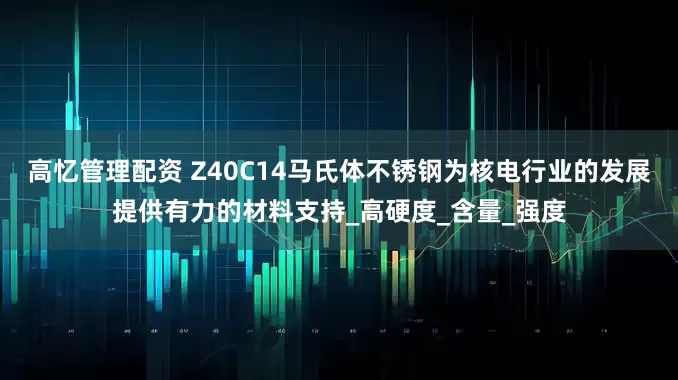 高忆管理配资 Z40C14马氏体不锈钢为核电行业的发展提供有力的材料支持_高硬度_含量_强度